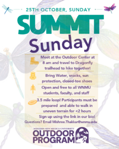 Flyer for Western New Mexico University’s Outdoor Program promoting “Summit Sunday” on Sunday, October 25. Participants meet at the Outdoor Center at 8 a.m. and travel to the Dragonfly trailhead for a 3.5-mile hike. The flyer advises bringing water, snacks, sun protection, and closed-toe shoes. The hike is open to WNMU students, faculty, and staff and requires the ability to walk uneven terrain for under two hours. Sign-up is through the link provided & instagram bio. Questions can be emailed to Mishree.Thakkar@wnmu.edu. The flyer features colorful illustrations of dragonflies, leaves, and outdoor imagery.